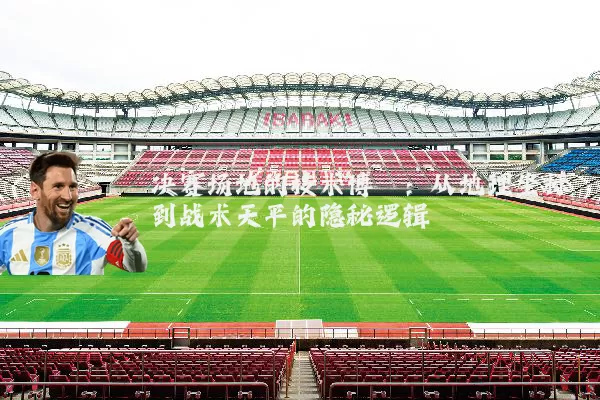 决赛场地的技术博弈:从地理坐标到战术天平的隐秘逻辑