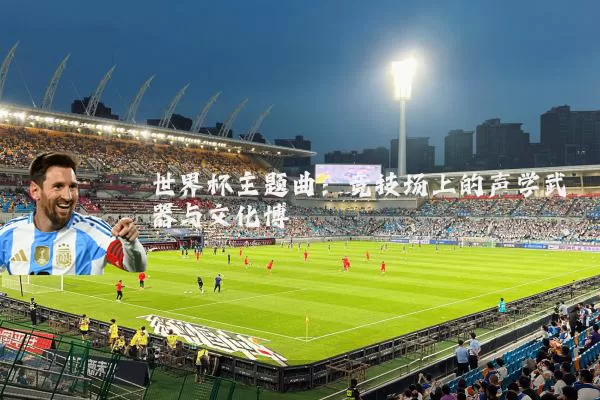 世界杯主题曲：竞技场上的声学武器与文化博弈